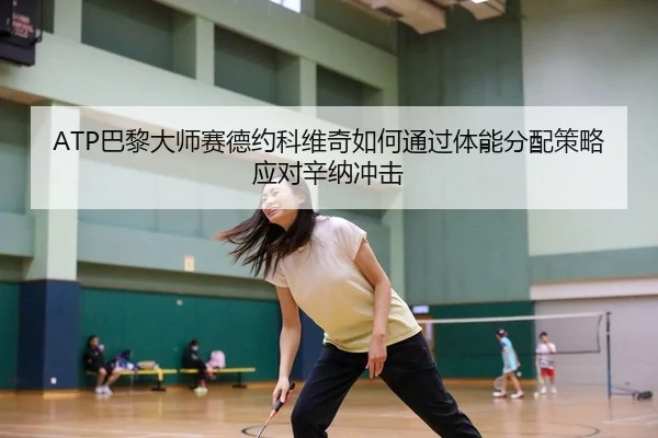 ATP巴黎大师赛德约科维奇如何通过体能分配策略应对辛纳冲击